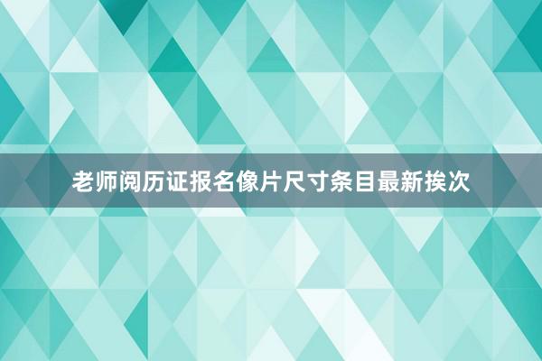 老师阅历证报名像片尺寸条目最新挨次