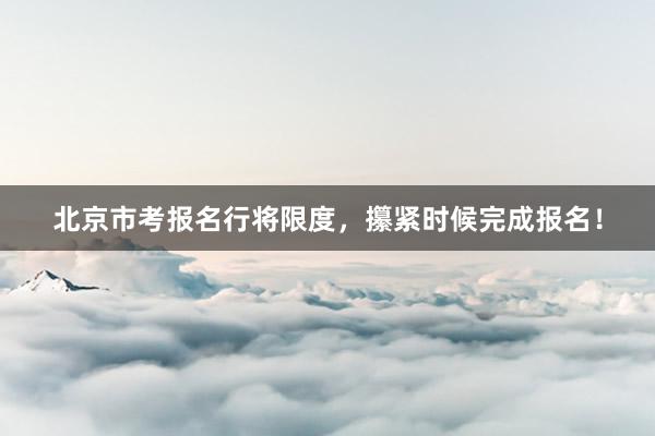 北京市考报名行将限度，攥紧时候完成报名！