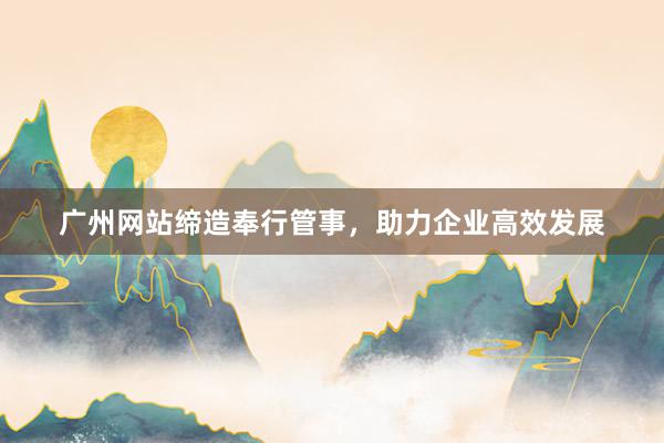 广州网站缔造奉行管事，助力企业高效发展