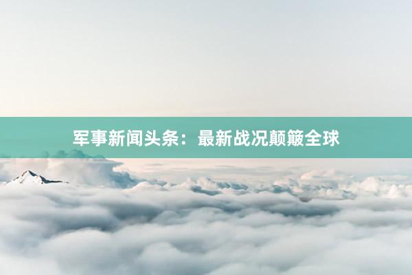 军事新闻头条：最新战况颠簸全球