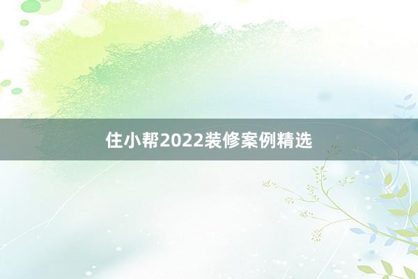 住小帮2022装修案例精选