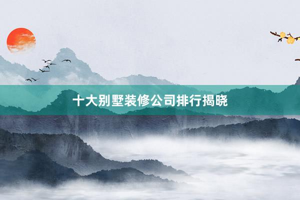 十大别墅装修公司排行揭晓